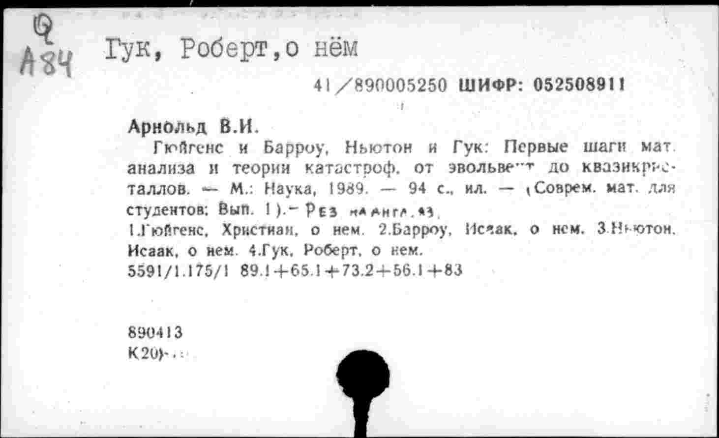 ﻿А Я
Гук, Роберт,о нём
41/890005250 ШИФР: 052508911
Г
Арнольд В.И.
Гюйгенс и Барроу, Ньютон и Гук: Первые шаги мат. анализа и теории катастроф, от эвольве-т до кваэикрие-таллов. — М.: Наука, 1989. — 94 с., ил. — (Соврем, мат. для студентов; быв. 1 ).— Рез «ааигл.Н
1.1'юйгенс, Христиан, о нем. 2.Барроу. Исеак. о нем. З Ныртон.
Исаак, о нем. 4.Гук. Роберт, о нем.
5591/1.175/1 89.1+65.1+73.2 + 56.1+83
890413
К20>-.: